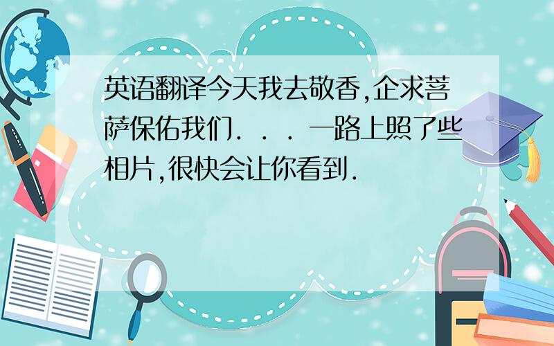 英语翻译今天我去敬香,企求菩萨保佑我们．．．一路上照了些相片,很快会让你看到．