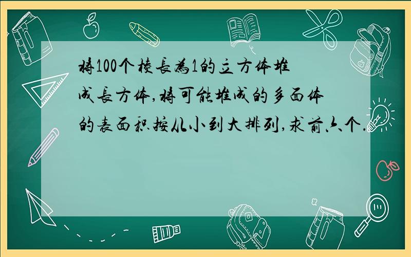 将100个棱长为1的立方体堆成长方体,将可能堆成的多面体的表面积按从小到大排列,求前六个.