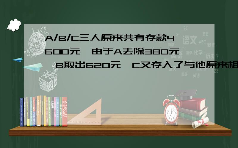 A/B/C三人原来共有存款4600元,由于A去除380元,B取出620元,C又存入了与他原来相同的存款数,现在三人存款数