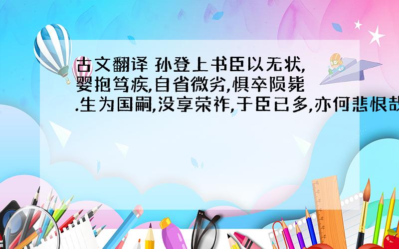 古文翻译 孙登上书臣以无状,婴抱笃疾,自省微劣,惧卒陨毙.生为国嗣,没享荣祚,于臣已多,亦何悲恨哉!