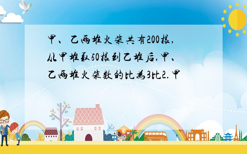 甲、乙两堆火柴共有200根,从甲堆取50根到乙堆后,甲、乙两堆火柴数的比为3比2.甲