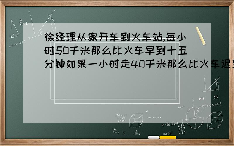 徐经理从家开车到火车站,每小时50千米那么比火车早到十五分钟如果一小时走40千米那么比火车迟到十五分钟打算比火车早十分钟