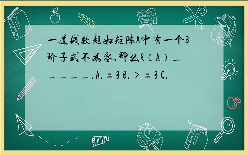 一道线数题如矩阵A中有一个3阶子式不为零,那么R（A）_____.A.=3 B.>=3 C.