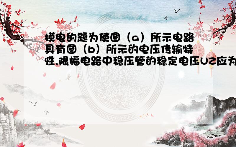 模电的题为使图（a）所示电路具有图（b）所示的电压传输特性,限幅电路中稳压管的稳定电压UZ应为 ___V,正向导通电压U