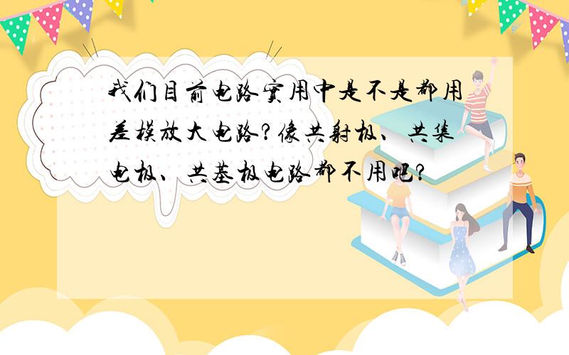 我们目前电路实用中是不是都用差模放大电路?像共射极、共集电极、共基极电路都不用吧?