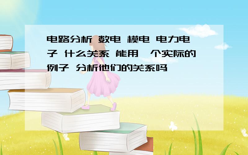 电路分析 数电 模电 电力电子 什么关系 能用一个实际的例子 分析他们的关系吗