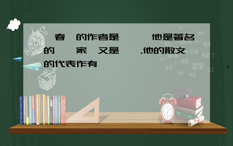 《春》的作者是——,他是著名的——家,又是——.他的散文的代表作有《——》《——》《——》.