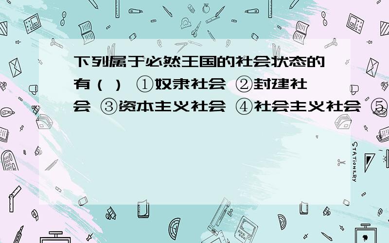 下列属于必然王国的社会状态的有（） ①奴隶社会 ②封建社会 ③资本主义社会 ④社会主义社会 ⑤共产主义社