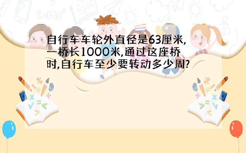 自行车车轮外直径是63厘米,一桥长1000米,通过这座桥时,自行车至少要转动多少周?