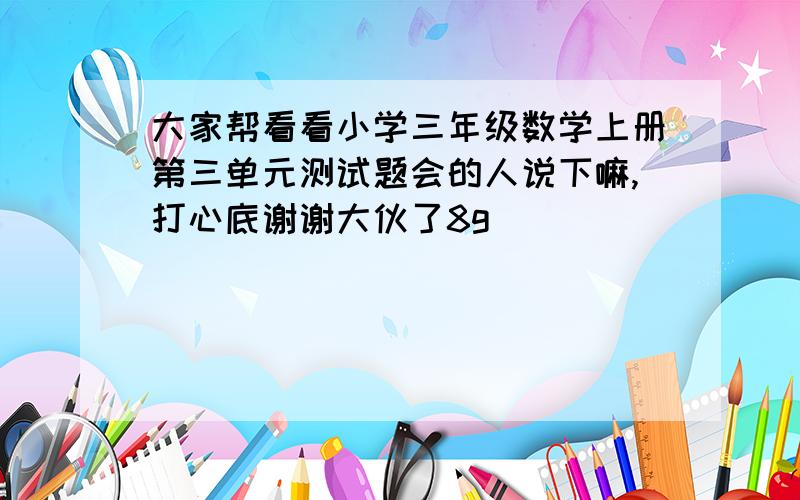 大家帮看看小学三年级数学上册第三单元测试题会的人说下嘛,打心底谢谢大伙了8g