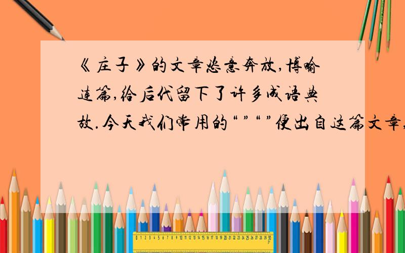 《庄子》的文章恣意奔放,博喻连篇,给后代留下了许多成语典故.今天我们常用的“ ”“ ”便出自这篇文章,其比喻义分别是：（