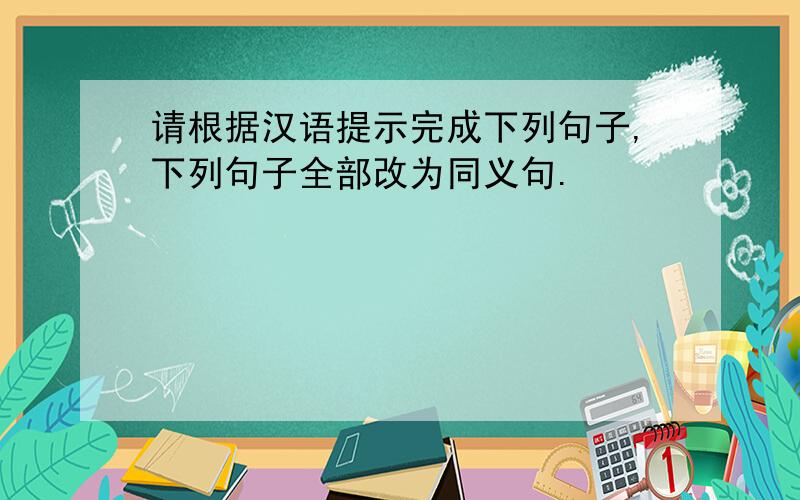 请根据汉语提示完成下列句子,下列句子全部改为同义句.