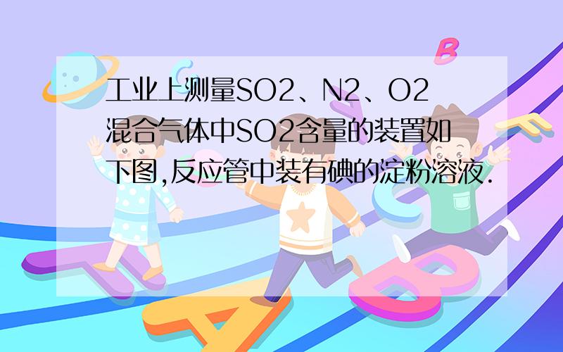 工业上测量SO2、N2、O2混合气体中SO2含量的装置如下图,反应管中装有碘的淀粉溶液.