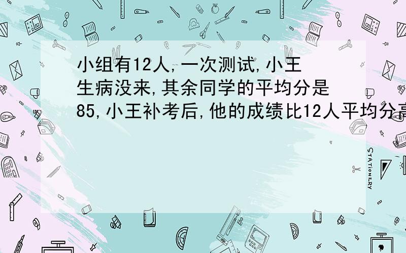 小组有12人,一次测试,小王生病没来,其余同学的平均分是85,小王补考后,他的成绩比12人平均分高5.5,他考多少