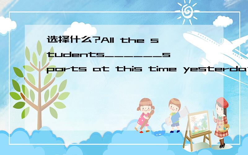 选择什么?All the students______sports at this time yesterday.