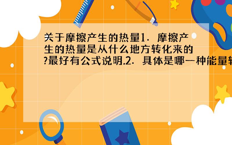 关于摩擦产生的热量1．摩擦产生的热量是从什么地方转化来的?最好有公式说明.2．具体是哪一种能量转化成的热能,为什么要转化