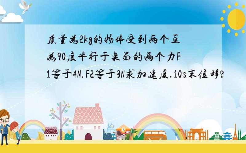 质量为2kg的物体受到两个互为90度平行于桌面的两个力F1等于4N.F2等于3N求加速度,10s末位移?