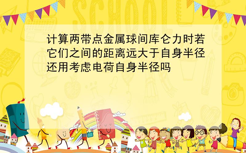 计算两带点金属球间库仑力时若它们之间的距离远大于自身半径还用考虑电荷自身半径吗