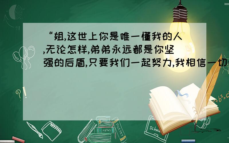 “姐,这世上你是唯一懂我的人,无论怎样,弟弟永远都是你坚强的后盾,只要我们一起努力,我相信一切都...