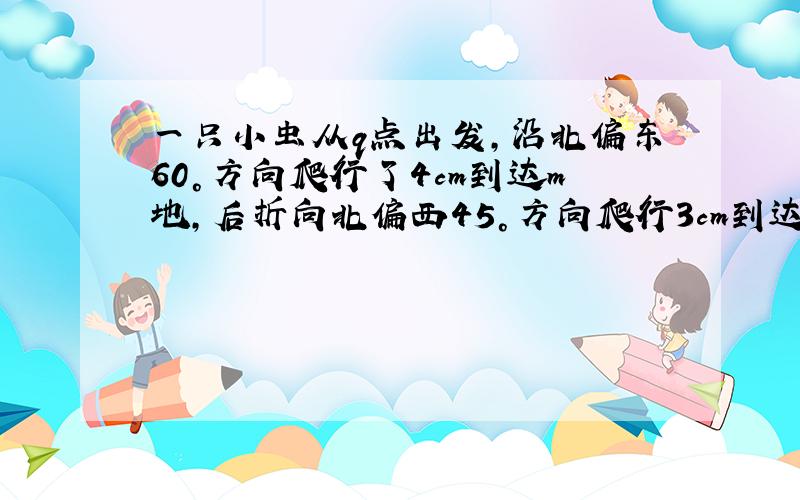 一只小虫从q点出发,沿北偏东60°方向爬行了4cm到达m地,后折向北偏西45°方向爬行3cm到达n地