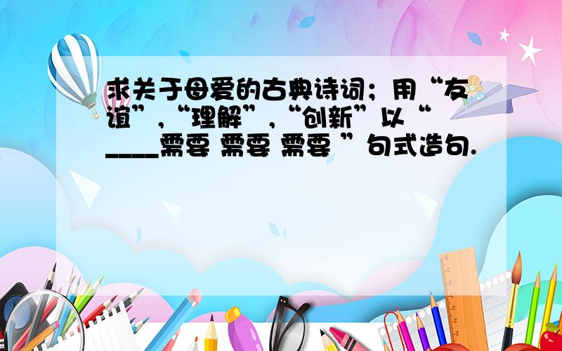 求关于母爱的古典诗词；用“友谊”,“理解”,“创新”以“____需要 需要 需要 ”句式造句.