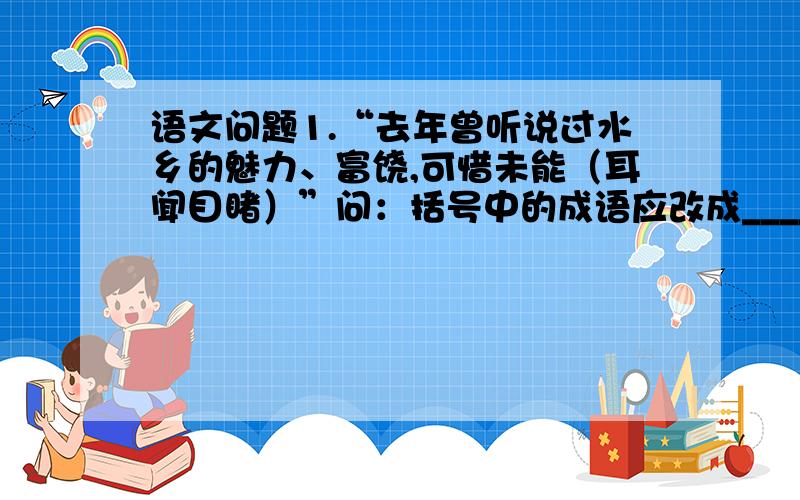 语文问题1.“去年曾听说过水乡的魅力、富饶,可惜未能（耳闻目睹）”问：括号中的成语应改成______.2.“我来到一个古