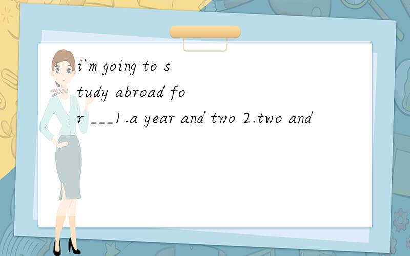 i`m going to study abroad for ___1.a year and two 2.two and