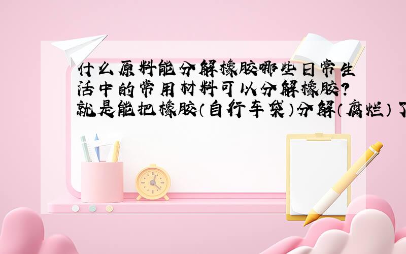 什么原料能分解橡胶哪些日常生活中的常用材料可以分解橡胶?就是能把橡胶（自行车袋）分解（腐烂）了的东西。