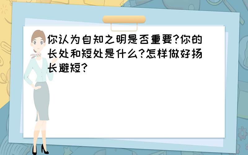 你认为自知之明是否重要?你的长处和短处是什么?怎样做好扬长避短?