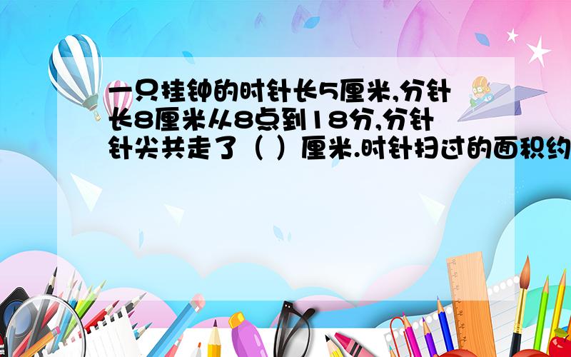 一只挂钟的时针长5厘米,分针长8厘米从8点到18分,分针针尖共走了（ ）厘米.时针扫过的面积约