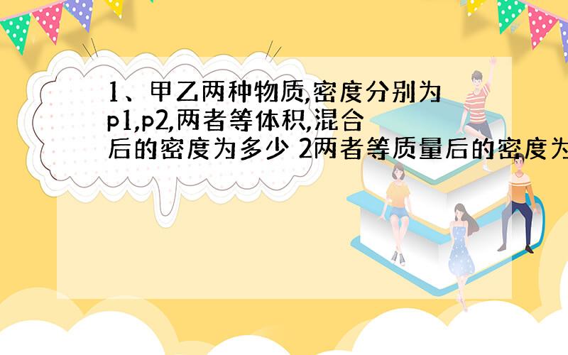 1、甲乙两种物质,密度分别为p1,p2,两者等体积,混合后的密度为多少 2两者等质量后的密度为多少