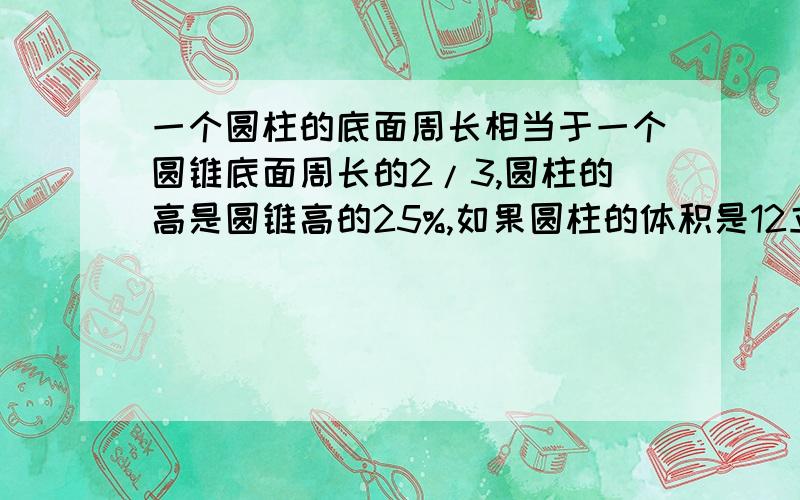 一个圆柱的底面周长相当于一个圆锥底面周长的2/3,圆柱的高是圆锥高的25%,如果圆柱的体积是12立方分米,求圆锥体积（）