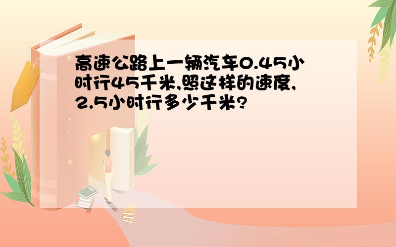 高速公路上一辆汽车0.45小时行45千米,照这样的速度,2.5小时行多少千米?