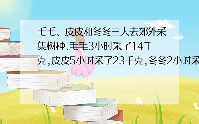 毛毛、皮皮和冬冬三人去郊外采集树种.毛毛3小时采了14千克,皮皮5小时采了23千克,冬冬2小时采了9千克 快