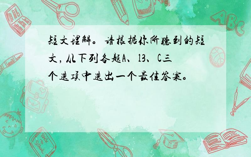 短文理解。请根据你所听到的短文，从下列各题A、l3、C三个选项中选出一个最佳答案。