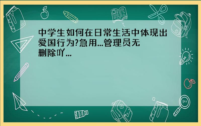 中学生如何在日常生活中体现出爱国行为?急用...管理员无删除吖...