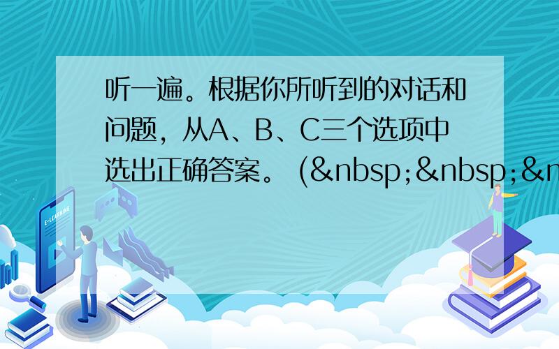 听一遍。根据你所听到的对话和问题，从A、B、C三个选项中选出正确答案。 (    