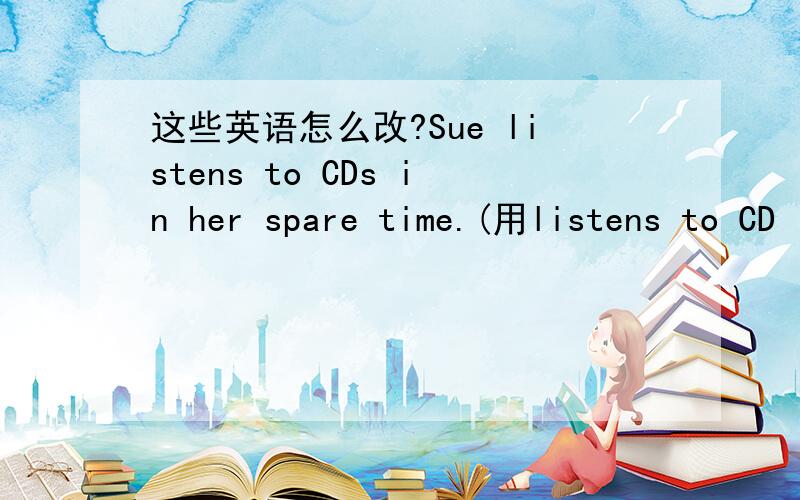 这些英语怎么改?Sue listens to CDs in her spare time.(用listens to CD