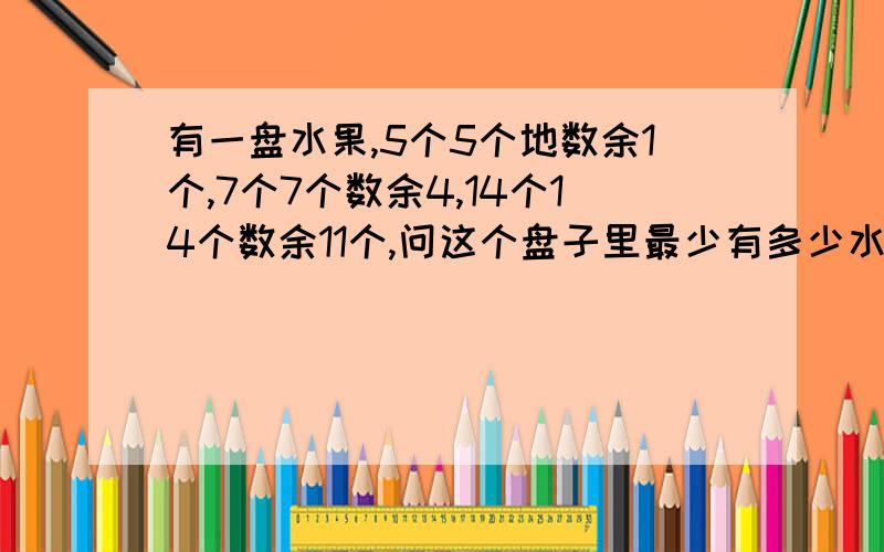 有一盘水果,5个5个地数余1个,7个7个数余4,14个14个数余11个,问这个盘子里最少有多少水果?