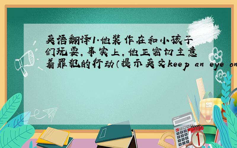 英语翻译1.他装作在和小孩子们玩耍,事实上,他正密切主意着罪犯的行动（提示英文keep an eye on/keenp