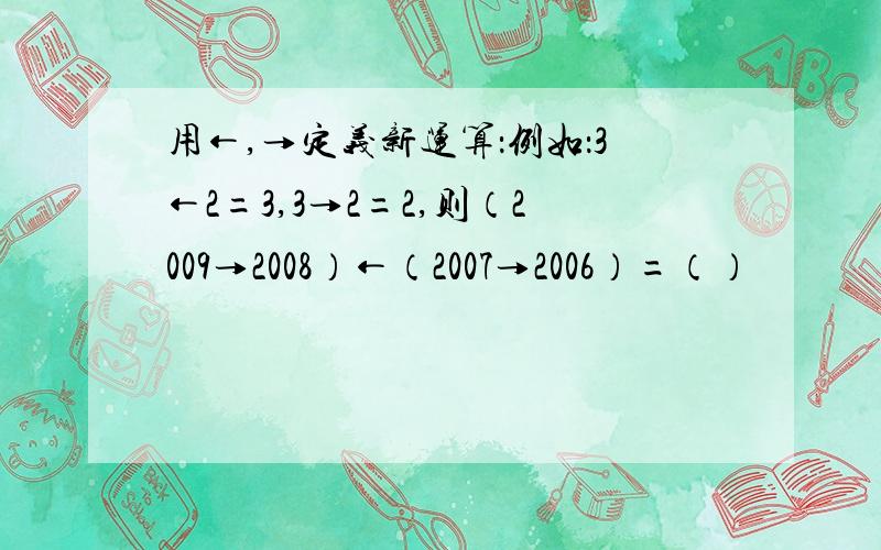 用←,→定义新运算：例如：3←2=3,3→2=2,则（2009→2008）←（2007→2006）=（）