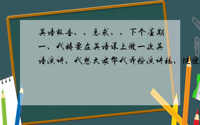 英语报告、、急求、、下个星期一、我将要在英语课上做一次英语演讲、我想大家帮我弄份演讲稿、随便什么体裁、开头要有介绍什么的