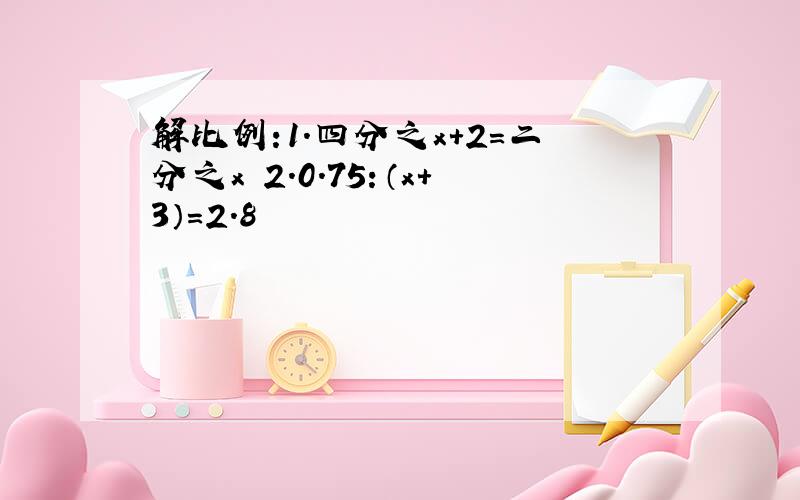 解比例:1.四分之x+2=二分之x 2.0.75：（x+3）=2.8