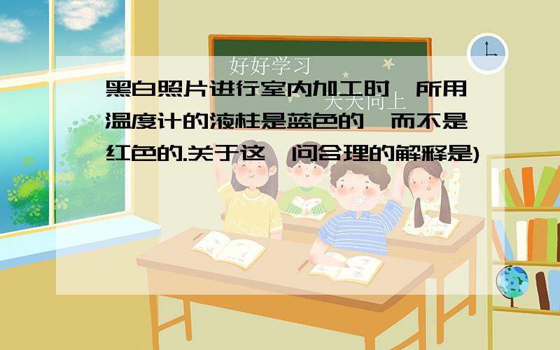 黑白照片进行室内加工时,所用温度计的液柱是蓝色的,而不是红色的.关于这一问合理的解释是)