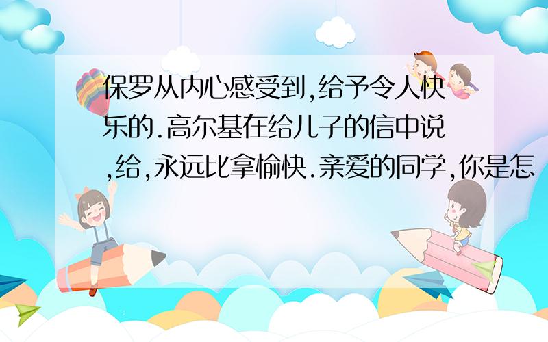 保罗从内心感受到,给予令人快乐的.高尔基在给儿子的信中说,给,永远比拿愉快.亲爱的同学,你是怎