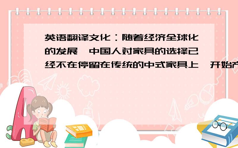 英语翻译文化：随着经济全球化的发展,中国人对家具的选择已经不在停留在传统的中式家具上,开始产生更多的选择,譬如 美式、南