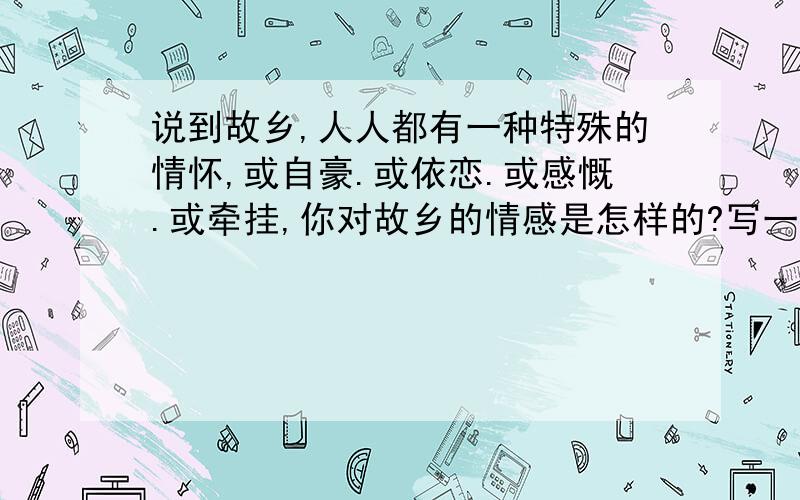 说到故乡,人人都有一种特殊的情怀,或自豪.或依恋.或感慨.或牵挂,你对故乡的情感是怎样的?写一段话,表达你对故乡的情怀.