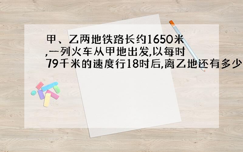 甲、乙两地铁路长约1650米,一列火车从甲地出发,以每时79千米的速度行18时后,离乙地还有多少千米?