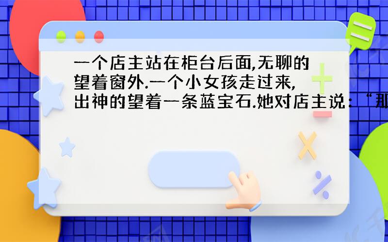 一个店主站在柜台后面,无聊的望着窗外.一个小女孩走过来,出神的望着一条蓝宝石.她对店主说：“那条蓝宝石多少钱?我想买给我