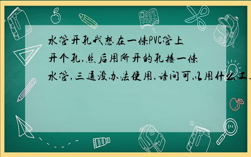 水管开孔我想在一条PVC管上开个孔,然后用所开的孔接一条水管,三通没办法使用,请问可以用什么工具或电器开孔,最好开孔后孔